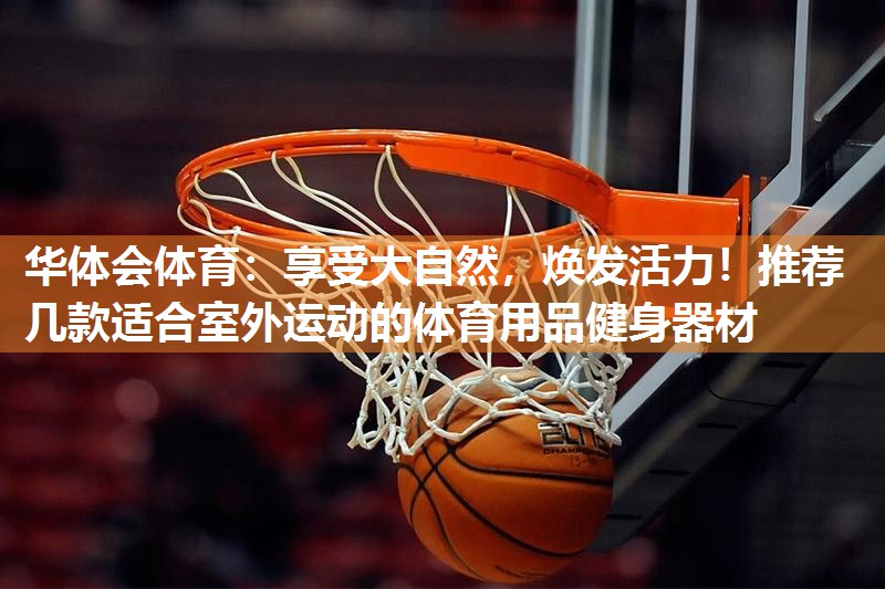 华体会体育：享受大自然，焕发活力！推荐几款适合室外运动的体育用品健身器材