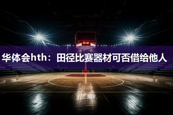 华体会hth：田径比赛器材可否借给他人