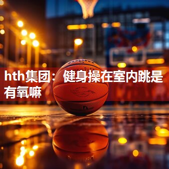 hth集团：健身操在室内跳是有氧嘛